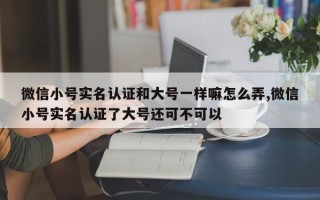 微信小号实名认证和大号一样嘛怎么弄,微信小号实名认证了大号还可不可以