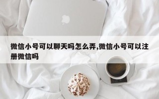 微信小号可以聊天吗怎么弄,微信小号可以注册微信吗