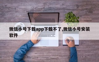 微信小号下载app下载不了,微信小号安装软件