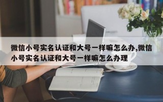 微信小号实名认证和大号一样嘛怎么办,微信小号实名认证和大号一样嘛怎么办理