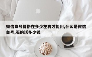 微信白号价格在多少左右才能用,什么是微信白号,买的话多少钱