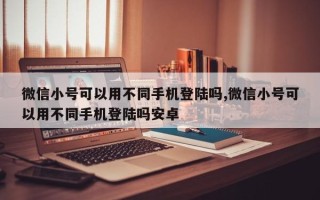 微信小号可以用不同手机登陆吗,微信小号可以用不同手机登陆吗安卓