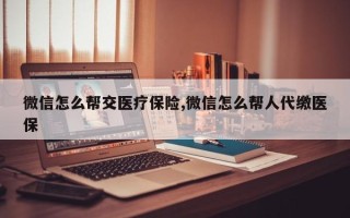 微信怎么帮交医疗保险,微信怎么帮人代缴医保