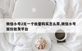 微信小号2元一个批量购买怎么弄,微信小号低价批发平台