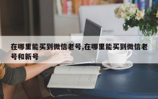 在哪里能买到微信老号,在哪里能买到微信老号和新号