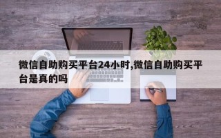 微信自助购买平台24小时,微信自助购买平台是真的吗