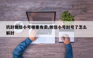 抗封微信小号哪里有卖,微信小号封号了怎么解封