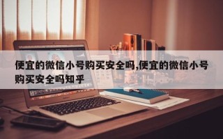 便宜的微信小号购买安全吗,便宜的微信小号购买安全吗知乎