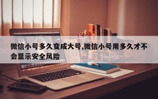 微信小号多久变成大号,微信小号用多久才不会显示安全风险