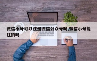 微信小号可以注册微信公众号吗,微信小号能注销吗