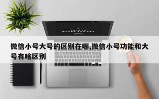 微信小号大号的区别在哪,微信小号功能和大号有啥区别