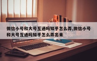 微信小号和大号互通吗知乎怎么弄,微信小号和大号互通吗知乎怎么弄出来