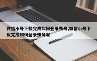 微信小号下载完成如何登录账号,微信小号下载完成如何登录账号呢