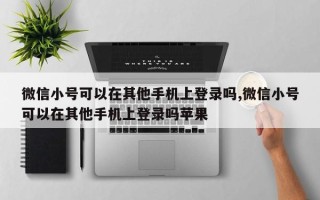 微信小号可以在其他手机上登录吗,微信小号可以在其他手机上登录吗苹果