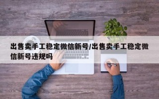 出售卖手工稳定微信新号/出售卖手工稳定微信新号违规吗