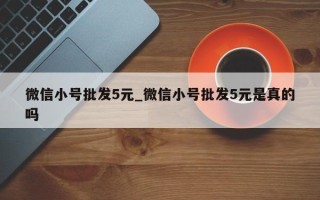 微信小号批发5元_微信小号批发5元是真的吗