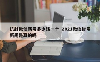 抗封微信新号多少钱一个_2021微信封号新规是真的吗