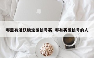 哪里有活跃稳定微信号买_哪有买微信号的人