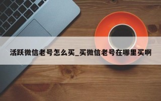 活跃微信老号怎么买_买微信老号在哪里买啊