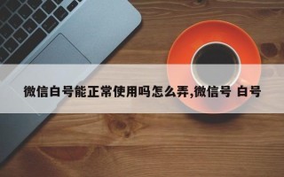 微信白号能正常使用吗怎么弄,微信号 白号