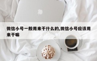 微信小号一般用来干什么的,微信小号应该用来干嘛