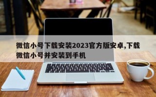 微信小号下载安装2023官方版安卓,下载微信小号并安装到手机