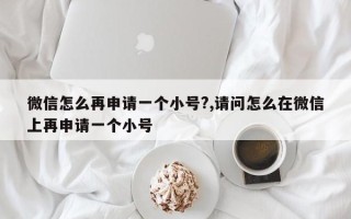 微信怎么再申请一个小号?,请问怎么在微信上再申请一个小号