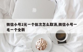 微信小号2元一个批次怎么取消,微信小号一毛一个全新