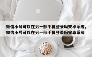 微信小号可以在另一部手机登录吗安卓系统,微信小号可以在另一部手机登录吗安卓系统