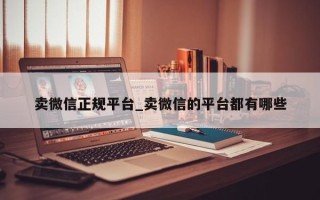 卖微信正规平台_卖微信的平台都有哪些