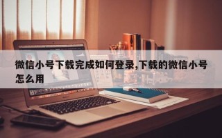 微信小号下载完成如何登录,下载的微信小号怎么用