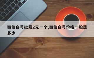 微信白号批发2元一个,微信白号价格一般是多少