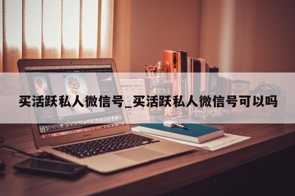 买活跃私人微信号_买活跃私人微信号可以吗-第1张图片-天启科技