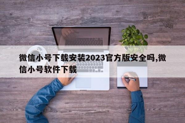 微信小号下载安装2023官方版安全吗,微信小号软件下载-第1张图片-天启科技