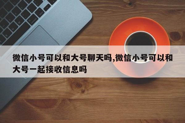 微信小号可以和大号聊天吗,微信小号可以和大号一起接收信息吗-第1张图片-天启科技