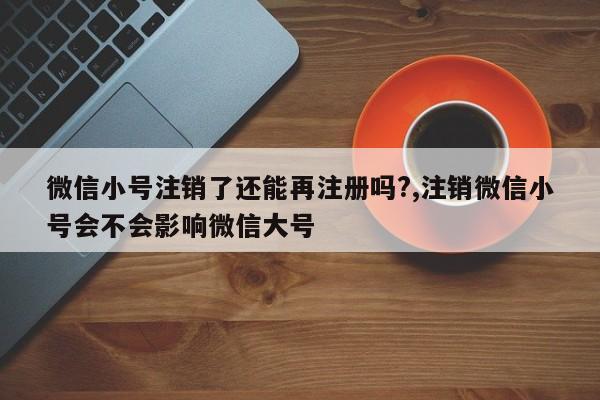 微信小号注销了还能再注册吗?,注销微信小号会不会影响微信大号-第1张图片-天启科技