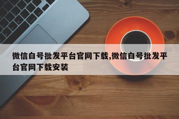 微信白号批发平台官网下载,微信白号批发平台官网下载安装-第1张图片-天启科技