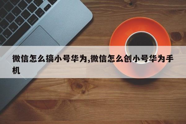 微信怎么搞小号华为,微信怎么创小号华为手机-第1张图片-天启科技