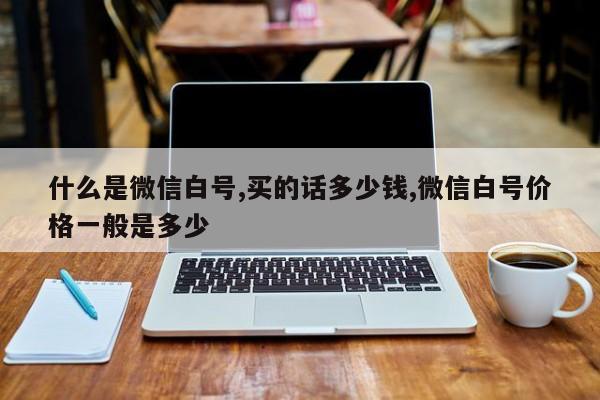 什么是微信白号,买的话多少钱,微信白号价格一般是多少-第1张图片-天启科技