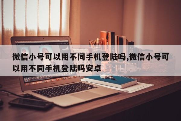 微信小号可以用不同手机登陆吗,微信小号可以用不同手机登陆吗安卓-第1张图片-天启科技